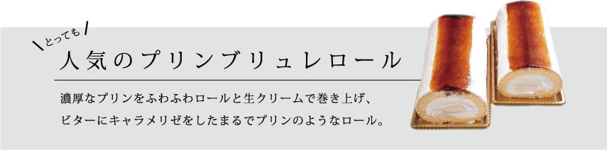 とっても人気のプリンブリュレロール 濃厚なプリンをふわふわロールと生クリームで巻き上げ、
ビターにキャラメリゼをしたまるでプリンのようなロール。